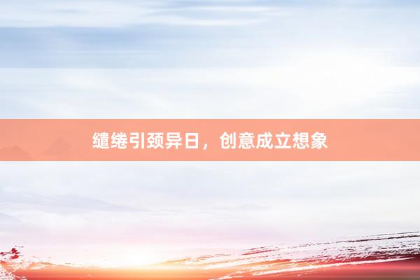 缱绻引颈异日,创意成立想象