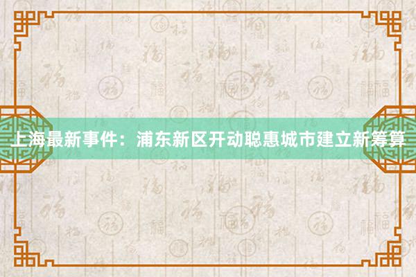 上海最新事件:浦东新区开动聪惠城市建立新筹算